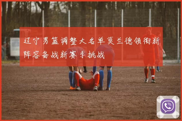 辽宁男篮调整大名单莫兰德领衔新阵容备战新赛季挑战