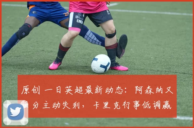 原创 一日英超最新动态：阿森纳又丢分主动失利，卡里克行事低调赢得老板青睐