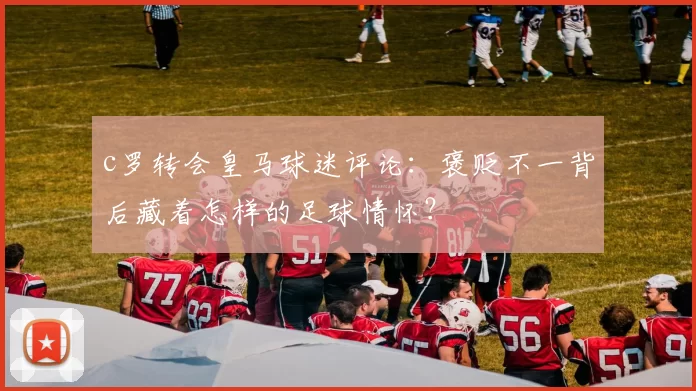 c罗转会皇马球迷评论：褒贬不一背后藏着怎样的足球情怀？