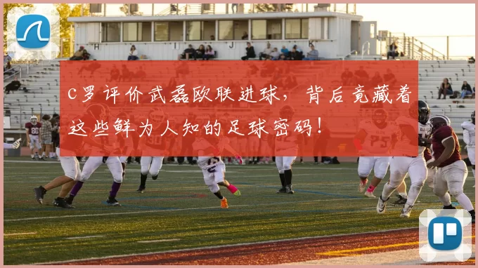 c罗评价武磊欧联进球，背后竟藏着这些鲜为人知的足球密码！