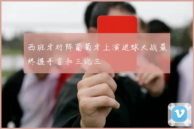 西班牙对阵葡萄牙上演进球大战最终握手言和三比三