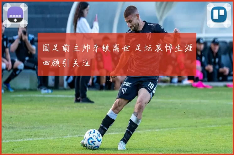 国足前主帅李铁离世 足坛哀悼生涯回顾引关注