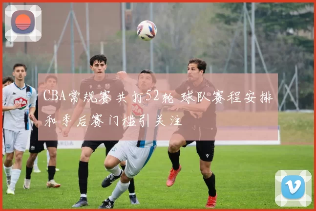 CBA常规赛共打52轮 球队赛程安排和季后赛门槛引关注