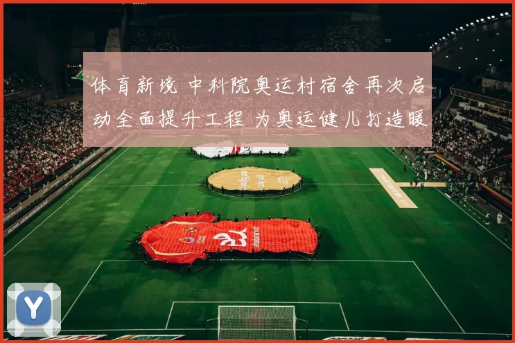 体育新境 中科院奥运村宿舍再次启动全面提升工程 为奥运健儿打造暖心之家保障