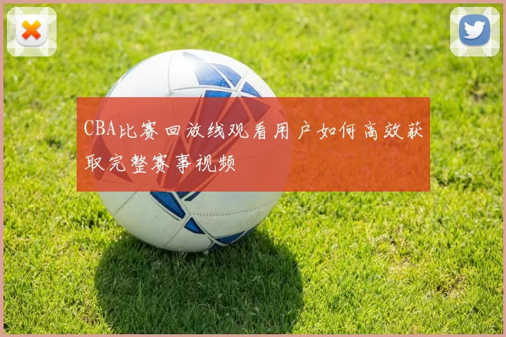 CBA比赛回放线观看用户如何高效获取完整赛事视频
