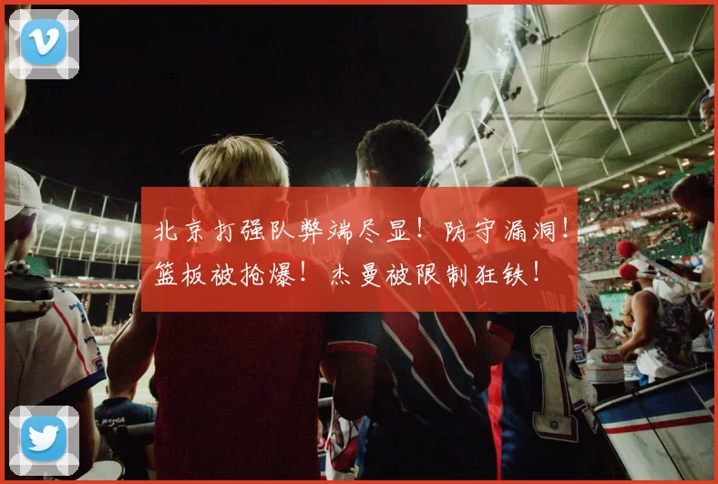 北京打强队弊端尽显！防守漏洞！篮板被抢爆！杰曼被限制狂铁！