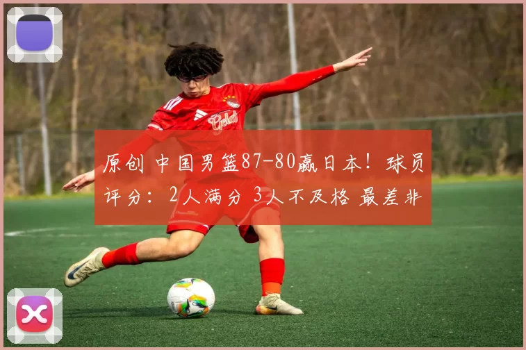 原创 中国男篮87-80赢日本!球员评分:2人满分 3人不及格 最差非余嘉豪