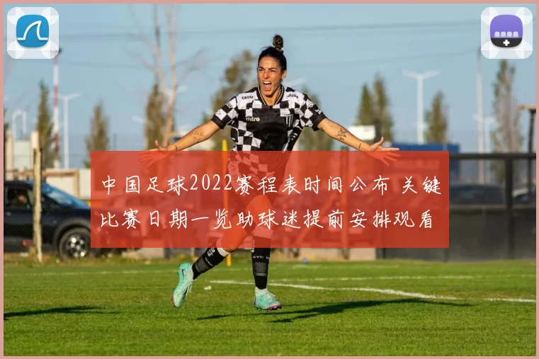 中国足球2022赛程表时间公布 关键比赛日期一览助球迷提前安排观看