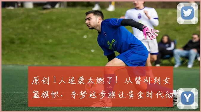 原创 1人逆袭太燃了！从替补到女篮旗帜，李梦这步棋让黄金时代彻底稳了