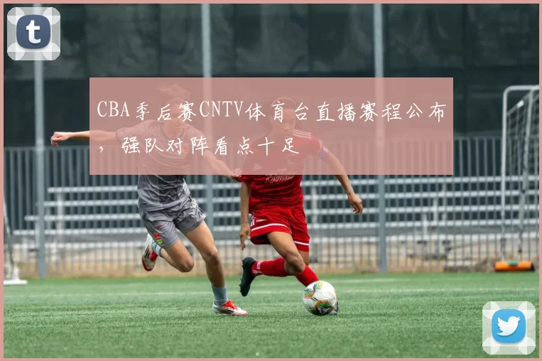 CBA季后赛CNTV体育台直播赛程公布，强队对阵看点十足