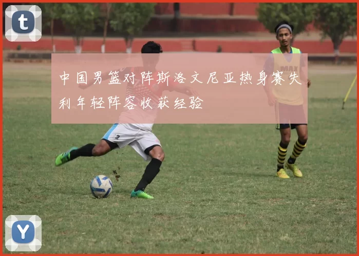 中国男篮对阵斯洛文尼亚热身赛失利年轻阵容收获经验