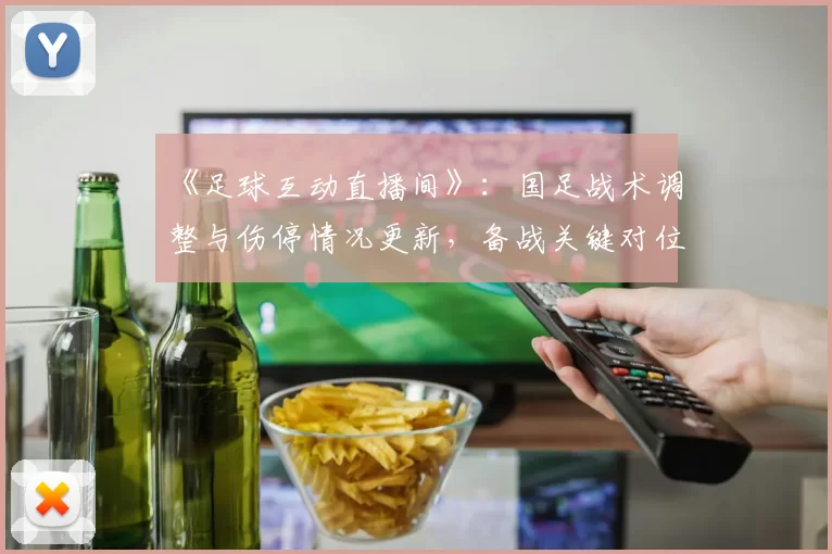 《足球互动直播间》：国足战术调整与伤停情况更新，备战关键对位与阵容看点
