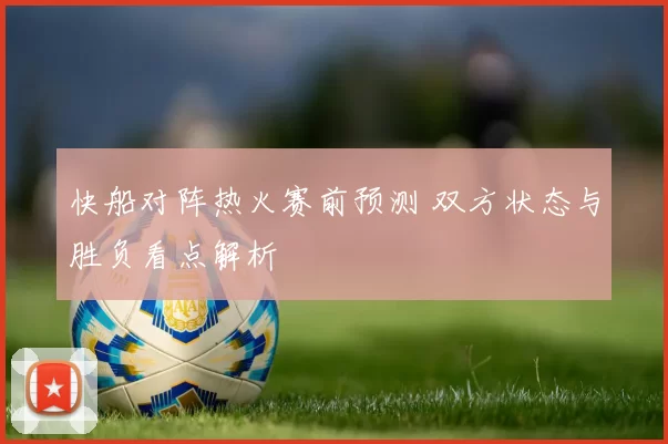 快船对阵热火赛前预测 双方状态与胜负看点解析
