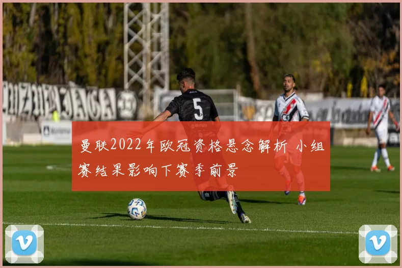 曼联2022年欧冠资格悬念解析 小组赛结果影响下赛季前景