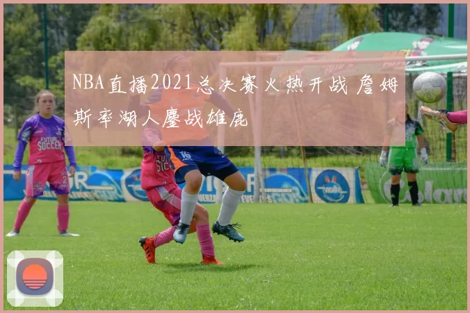 NBA直播2021总决赛火热开战 詹姆斯率湖人鏖战雄鹿