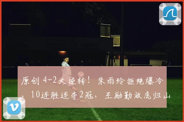原创 4-2大逆转！朱雨玲拒绝爆冷，10连胜连夺2冠，王励勤放虎归山，马琳更难了