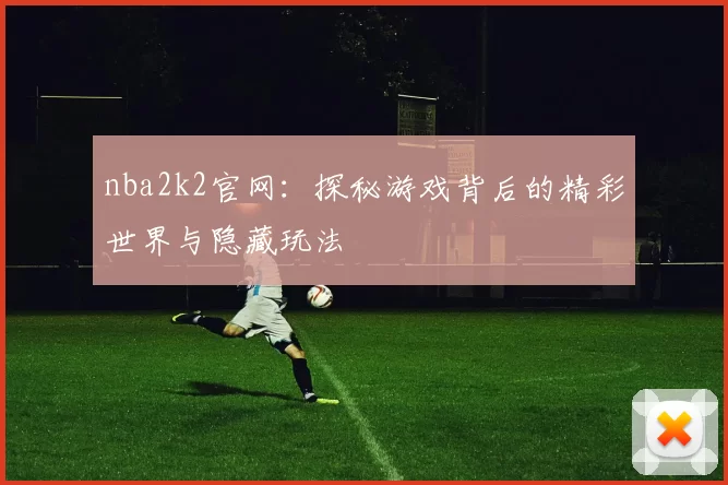 nba2k2官网：探秘游戏背后的精彩世界与隐藏玩法
