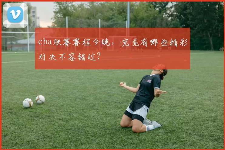 cba联赛赛程今晚，究竟有哪些精彩对决不容错过？