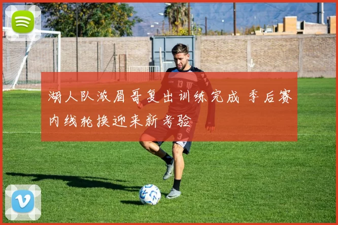 湖人队浓眉哥复出训练完成 季后赛内线轮换迎来新考验