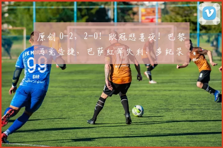 原创 0-2，2-0！欧冠悲喜夜！巴黎马竞告捷，巴萨红军失利，多纪录刷新