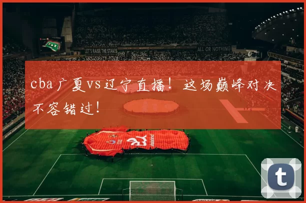 cba广夏vs辽宁直播！这场巅峰对决不容错过！