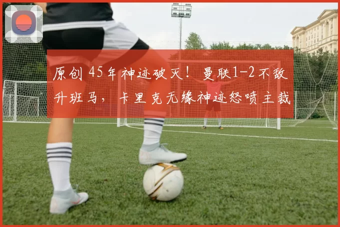 原创 45年神迹破灭！曼联1-2不敌升班马，卡里克无缘神迹怒喷主裁