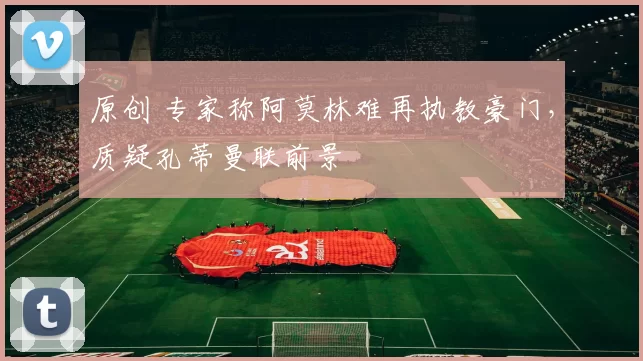 原创 专家称阿莫林难再执教豪门，质疑孔蒂曼联前景