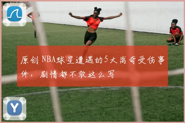 原创 NBA球星遭遇的5大离奇受伤事件，剧情都不敢这么写
