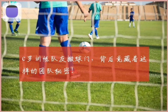 c罗训练队友搬球门，背后竟藏着这样的团队秘密！