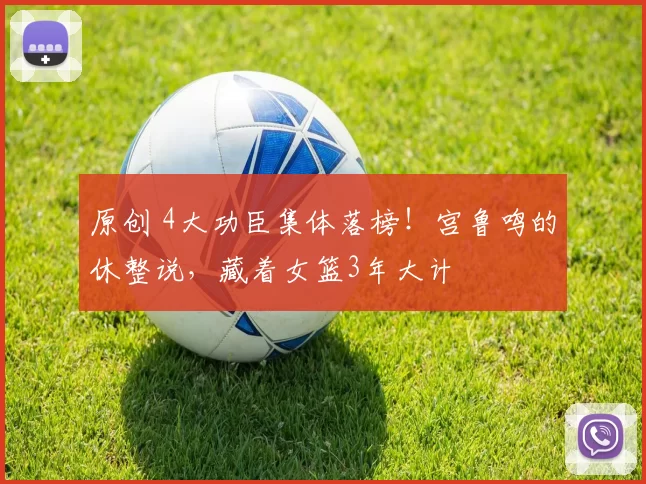 原创 4大功臣集体落榜!宫鲁鸣的休整说,藏着女篮3年大计