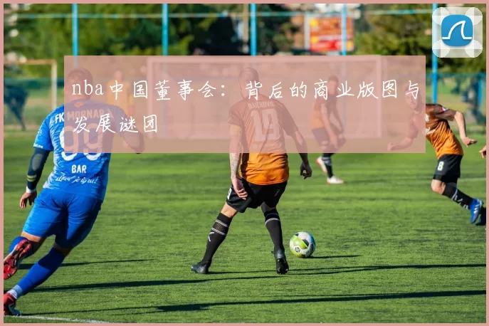 nba中国董事会:背后的商业版图与发展谜团