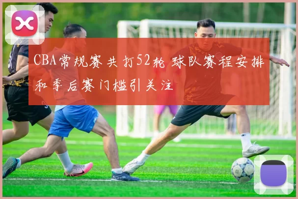 CBA常规赛共打52轮 球队赛程安排和季后赛门槛引关注