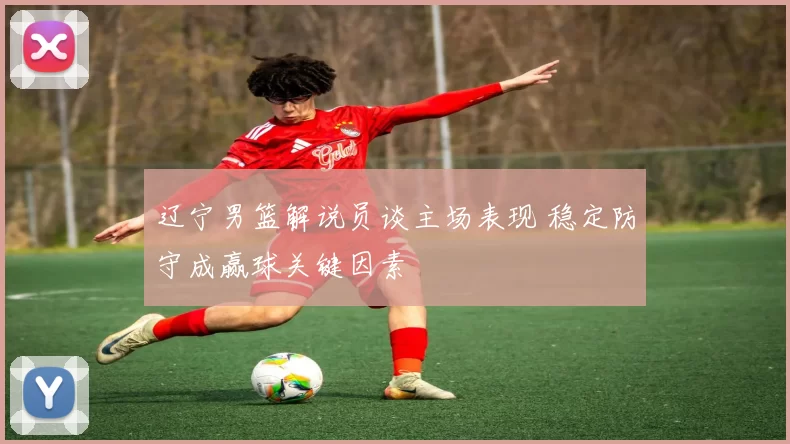 辽宁男篮解说员谈主场表现 稳定防守成赢球关键因素