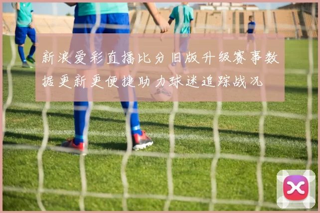 新浪爱彩直播比分旧版升级赛事数据更新更便捷助力球迷追踪战况