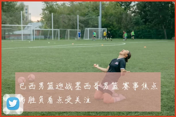 巴西男篮迎战墨西哥男篮 赛事焦点与胜负看点受关注