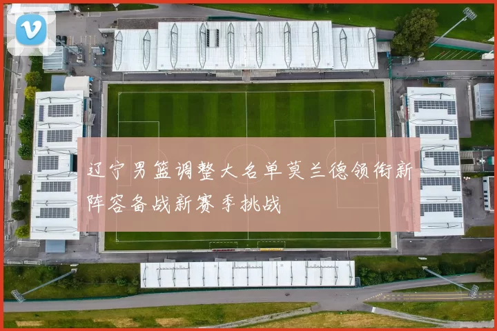 辽宁男篮调整大名单莫兰德领衔新阵容备战新赛季挑战