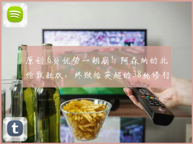 原创 6分优势一朝崩！阿森纳的北伦敦狂欢，终败给英超的38轮修行