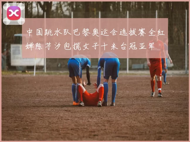 中国跳水队巴黎奥运会选拔赛全红婵陈芋汐包揽女子十米台冠亚军