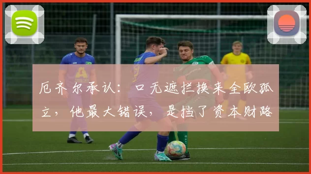 厄齐尔承认：口无遮拦换来全欧孤立，他最大错误，是挡了资本财路