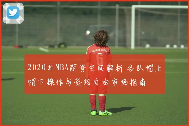 2020年NBA薪资空间解析 各队帽上帽下操作与签约自由市场指南