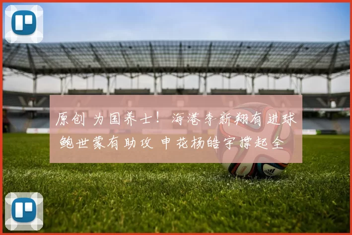 原创 为国养士！海港李新翔有进球 鲍世蒙有助攻 申花杨皓宇撑起全场