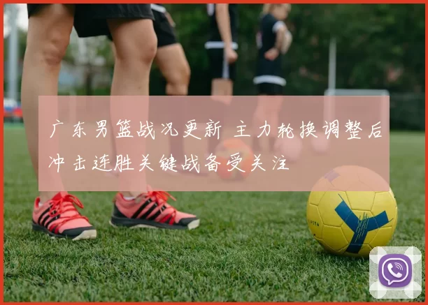 广东男篮战况更新 主力轮换调整后冲击连胜关键战备受关注