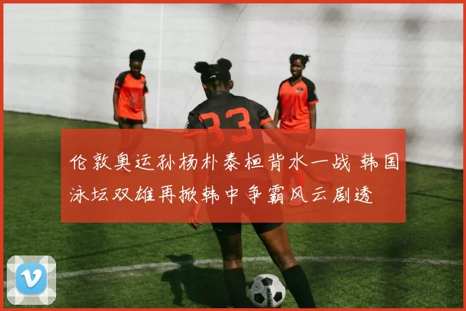 伦敦奥运孙杨朴泰桓背水一战 韩国泳坛双雄再掀韩中争霸风云剧透