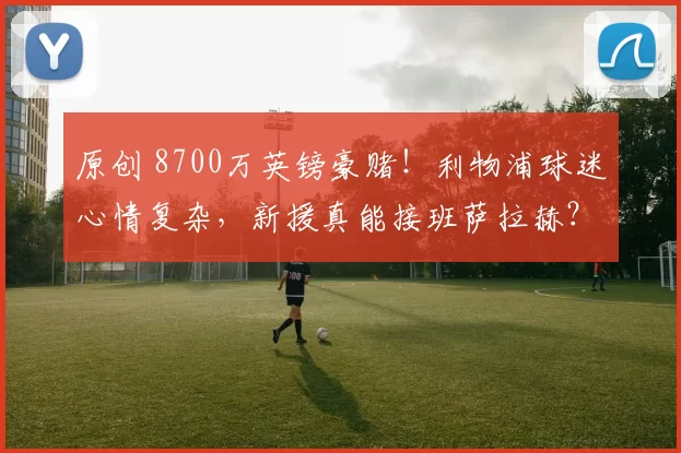 原创 8700万英镑豪赌！利物浦球迷心情复杂，新援真能接班萨拉赫？