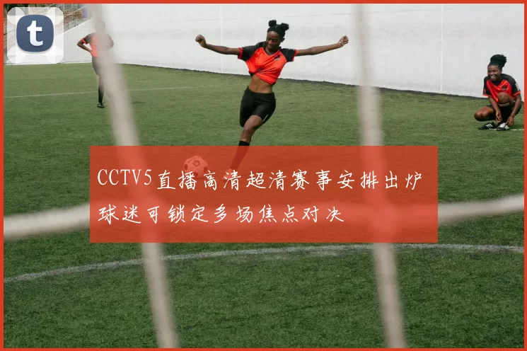 CCTV5直播高清超清赛事安排出炉 球迷可锁定多场焦点对决