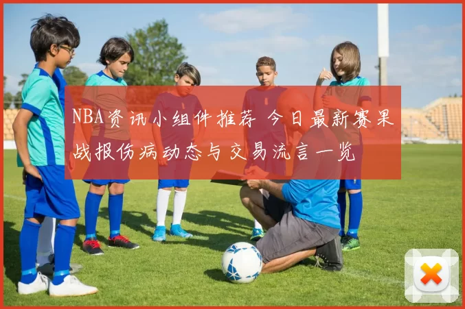 NBA资讯小组件推荐 今日最新赛果战报伤病动态与交易流言一览