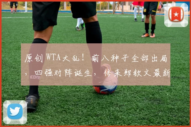 原创 WTA大乱！前八种子全部出局，四强对阵诞生，传来郑钦文最新消息