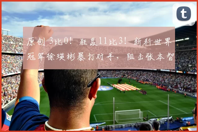 原创 3比0！狂轰11比3！新科世界冠军徐瑛彬暴打对手，阻击张本智和？