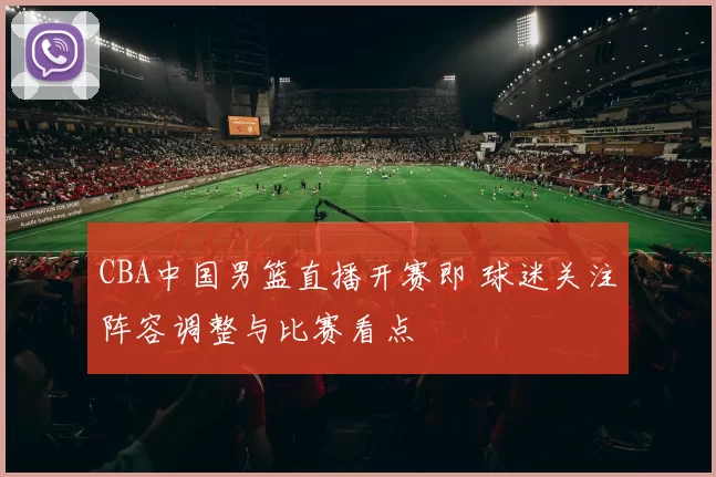 CBA中国男篮直播开赛即 球迷关注阵容调整与比赛看点