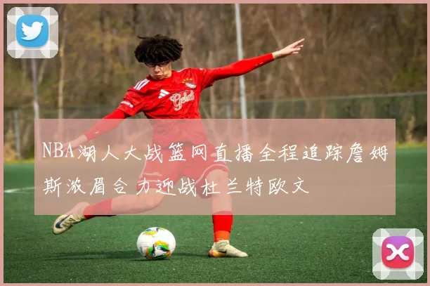 NBA湖人大战篮网直播全程追踪詹姆斯浓眉合力迎战杜兰特欧文